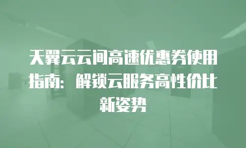 天翼云云间高速优惠券使用指南：解锁云服务高性价比新姿势