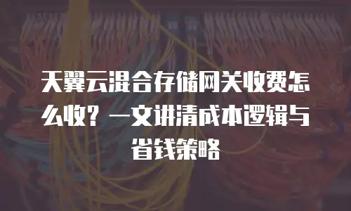 天翼云混合存储网关收费怎么收？一文讲清成本逻辑与省钱策略
