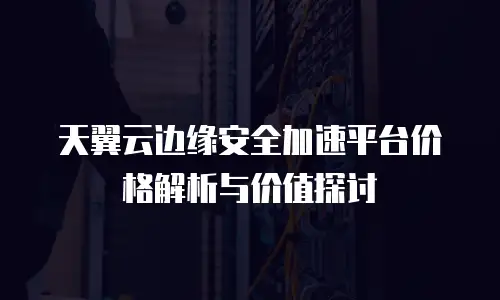 天翼云边缘安全加速平台价格解析与价值探讨