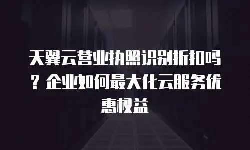天翼云营业执照识别折扣吗？企业如何最大化云服务优惠权益
