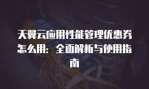 天翼云应用性能管理优惠券怎么用：全面解析与使用指南