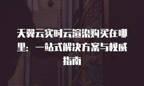 天翼云实时云渲染购买在哪里：一站式解决方案与权威指南