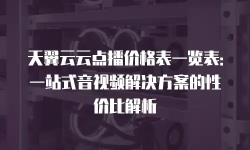 天翼云云点播价格表一览表：一站式音视频解决方案的性价比解析
