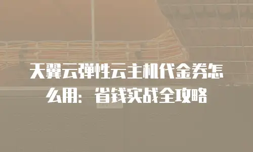 天翼云弹性云主机代金券怎么用：省钱实战全攻略