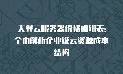 天翼云服务器价格明细表：全面解析企业级云资源成本结构