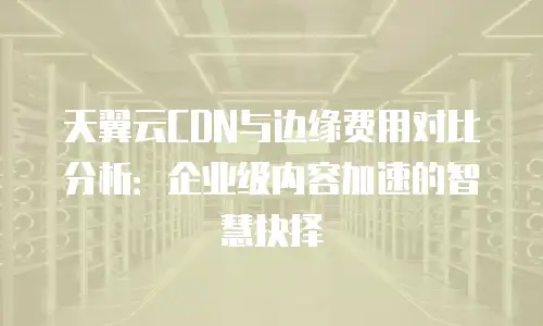 天翼云CDN与边缘费用对比分析：企业级内容加速的智慧抉择