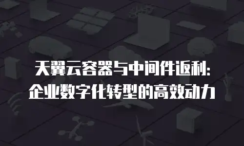 天翼云容器与中间件返利：企业数字化转型的高效动力
