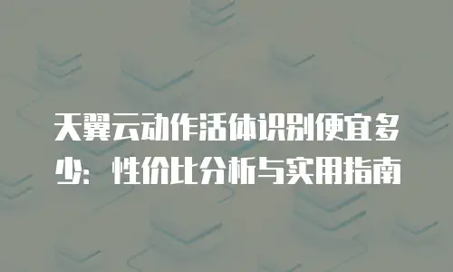 天翼云动作活体识别便宜多少：性价比分析与实用指南