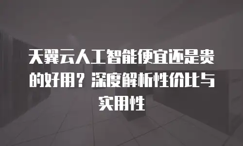 天翼云人工智能便宜还是贵的好用？深度解析性价比与实用性