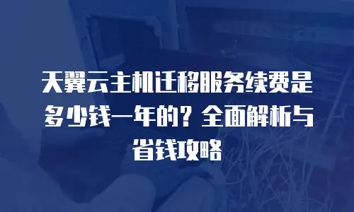 天翼云主机迁移服务续费是多少钱一年的？全面解析与省钱攻略