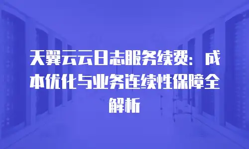 天翼云云日志服务续费：成本优化与业务连续性保障全解析