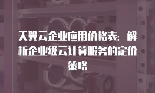 天翼云企业应用价格表：解析企业级云计算服务的定价策略