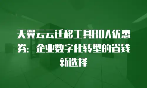 天翼云云迁移工具RDA优惠券：企业数字化转型的省钱新选择