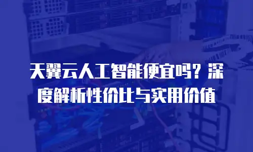 天翼云人工智能便宜吗？深度解析性价比与实用价值
