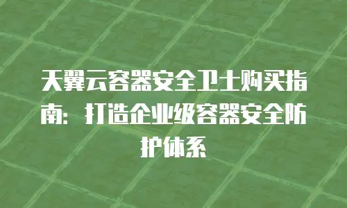 天翼云容器安全卫士购买指南：打造企业级容器安全防护体系