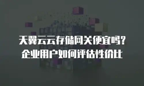 天翼云云存储网关便宜吗？企业用户如何评估性价比