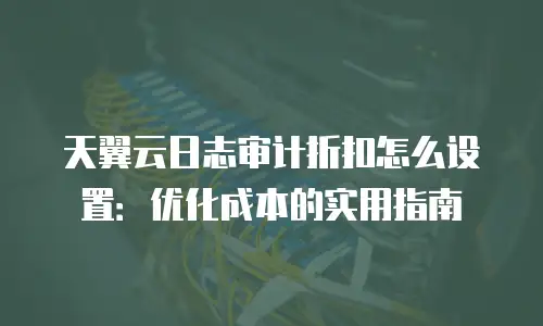 天翼云日志审计折扣怎么设置：优化成本的实用指南
