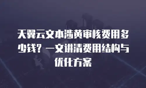 天翼云文本涉黄审核费用多少钱？一文讲清费用结构与优化方案