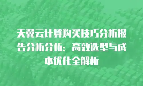 天翼云计算购买技巧分析报告分析分析：高效选型与成本优化全解析