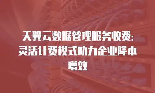 天翼云数据管理服务收费：灵活计费模式助力企业降本增效