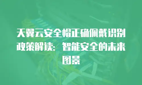 天翼云安全帽正确佩戴识别政策解读：智能安全的未来图景