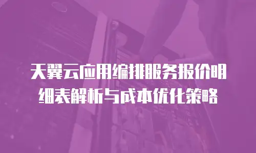 天翼云应用编排服务报价明细表解析与成本优化策略