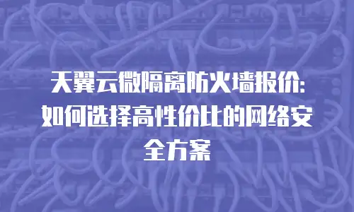天翼云微隔离防火墙报价：如何选择高性价比的网络安全方案