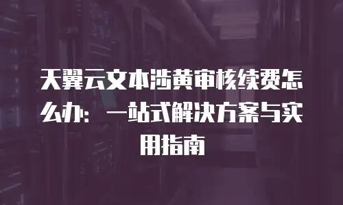天翼云文本涉黄审核续费怎么办：一站式解决方案与实用指南