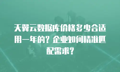天翼云数据库价格多少合适用一年的？企业如何精准匹配需求？