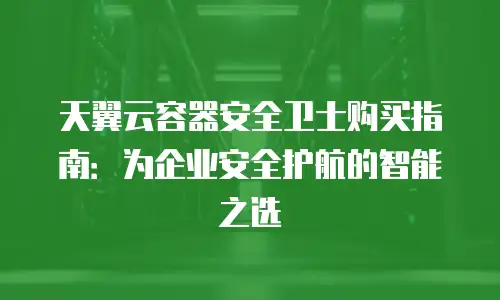 天翼云容器安全卫士购买指南：为企业安全护航的智能之选