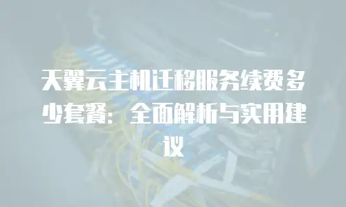 天翼云主机迁移服务续费多少套餐：全面解析与实用建议