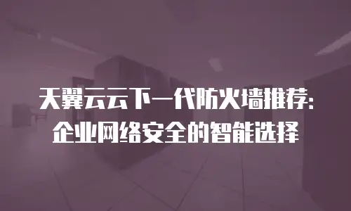 天翼云云下一代防火墙推荐：企业网络安全的智能选择