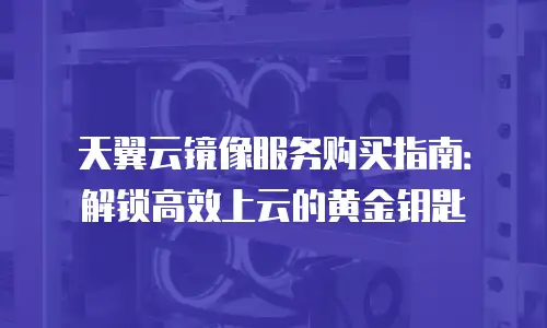 天翼云镜像服务购买指南：解锁高效上云的黄金钥匙