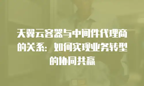 天翼云容器与中间件代理商的关系：如何实现业务转型的协同共赢