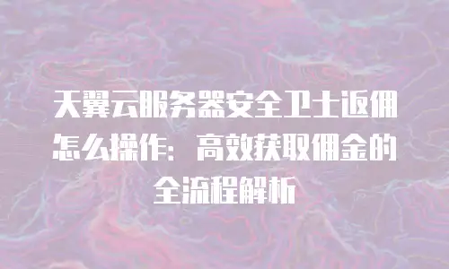 天翼云服务器安全卫士返佣怎么操作：高效获取佣金的全流程解析