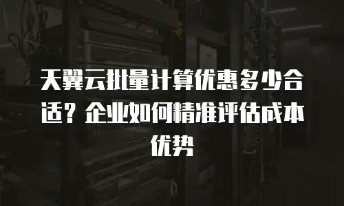 天翼云批量计算优惠多少合适？企业如何精准评估成本优势