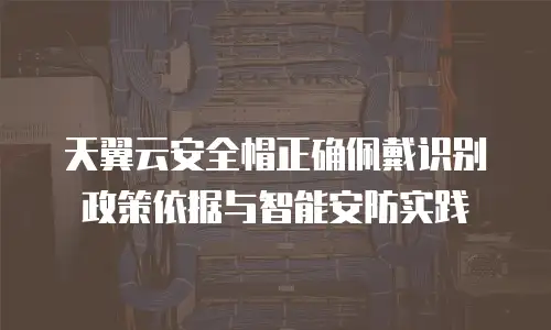 天翼云安全帽正确佩戴识别政策依据与智能安防实践