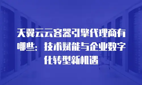 天翼云云容器引擎代理商有哪些：技术赋能与企业数字化转型新机遇