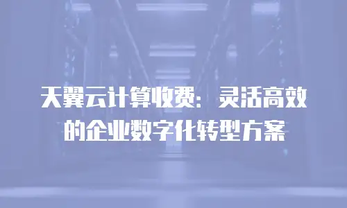 天翼云计算收费：灵活高效的企业数字化转型方案