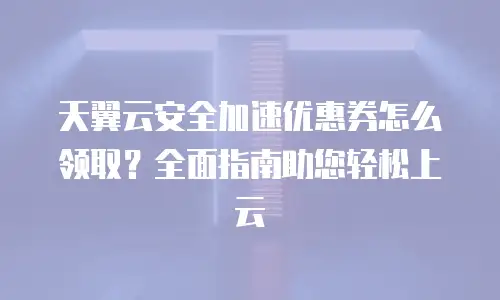 天翼云安全加速优惠券怎么领取？全面指南助您轻松上云