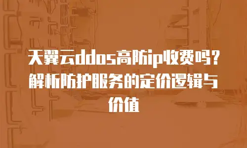 天翼云ddos高防ip收费吗？解析防护服务的定价逻辑与价值