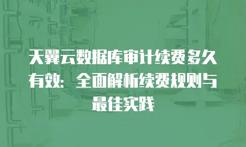 天翼云数据库审计续费多久有效：全面解析续费规则与最佳实践