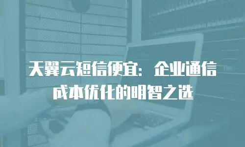 天翼云短信便宜：企业通信成本优化的明智之选