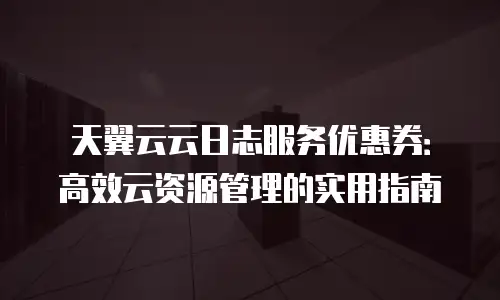 天翼云云日志服务优惠券：高效云资源管理的实用指南