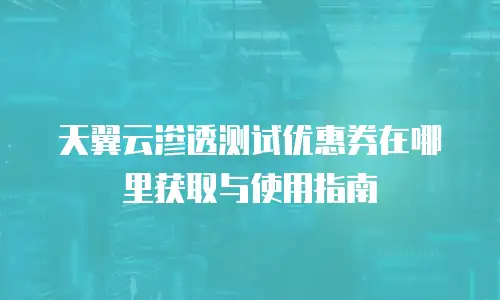 天翼云渗透测试优惠券在哪里获取与使用指南
