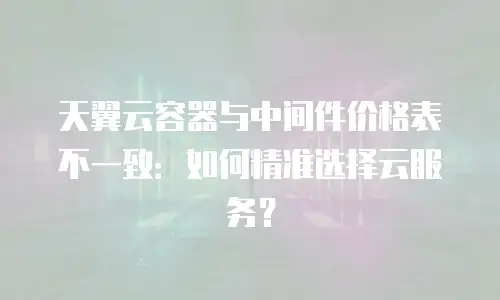 天翼云容器与中间件价格表不一致：如何精准选择云服务？