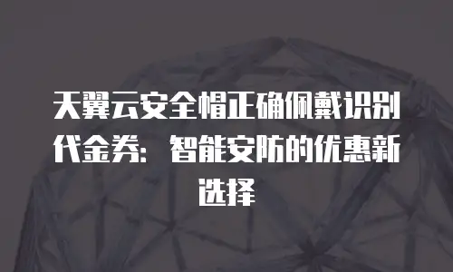 天翼云安全帽正确佩戴识别代金券：智能安防的优惠新选择