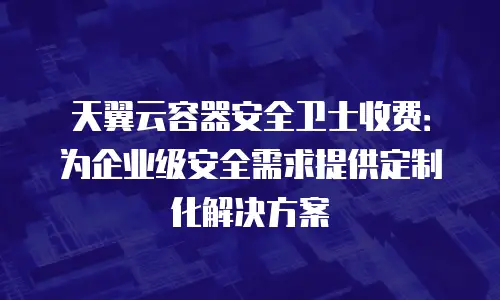 天翼云容器安全卫士收费：为企业级安全需求提供定制化解决方案