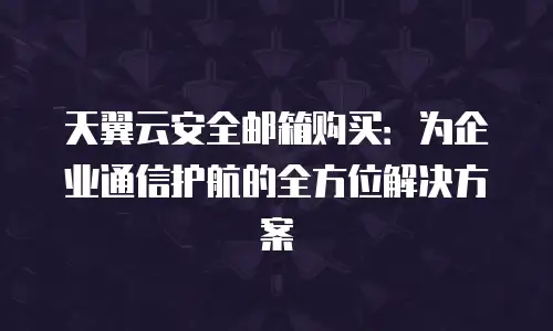 天翼云安全邮箱购买：为企业通信护航的全方位解决方案