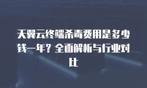 天翼云终端杀毒费用是多少钱一年？全面解析与行业对比